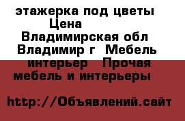 этажерка под цветы › Цена ­ 4 000 - Владимирская обл., Владимир г. Мебель, интерьер » Прочая мебель и интерьеры   